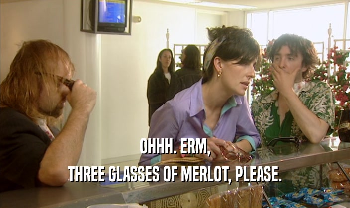 OHHH. ERM,
 THREE GLASSES OF MERLOT, PLEASE.
 