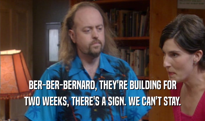 BER-BER-BERNARD, THEY'RE BUILDING FOR
 TWO WEEKS, THERE'S A SIGN. WE CAN'T STAY.
 