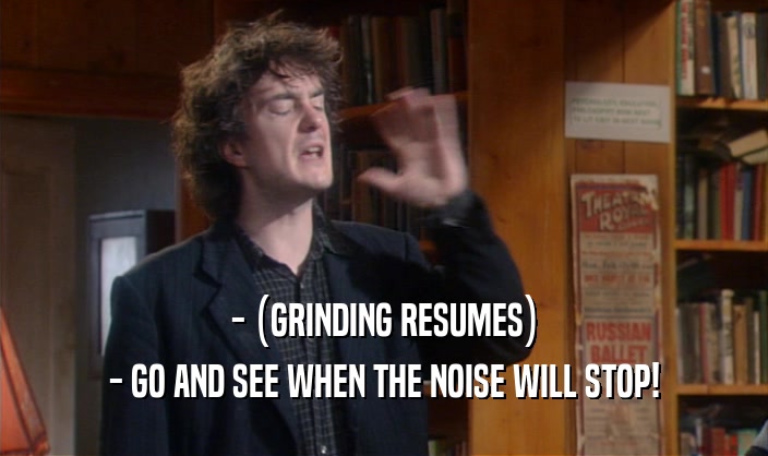 - (GRINDING RESUMES)
 - GO AND SEE WHEN THE NOISE WILL STOP!
 