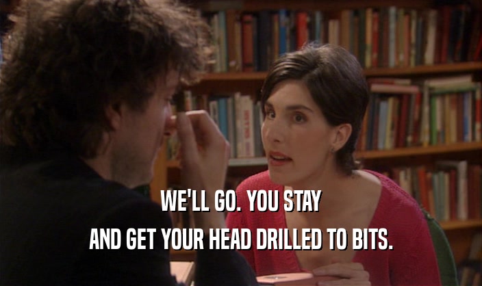 WE'LL GO. YOU STAY AND GET YOUR HEAD DRILLED TO BITS. 