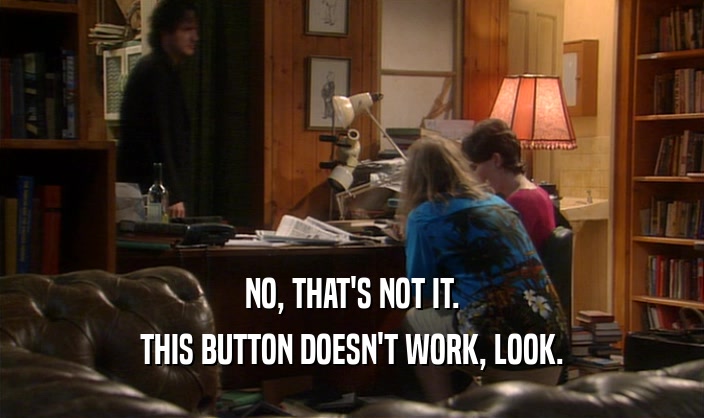 NO, THAT'S NOT IT.
 THIS BUTTON DOESN'T WORK, LOOK.
 