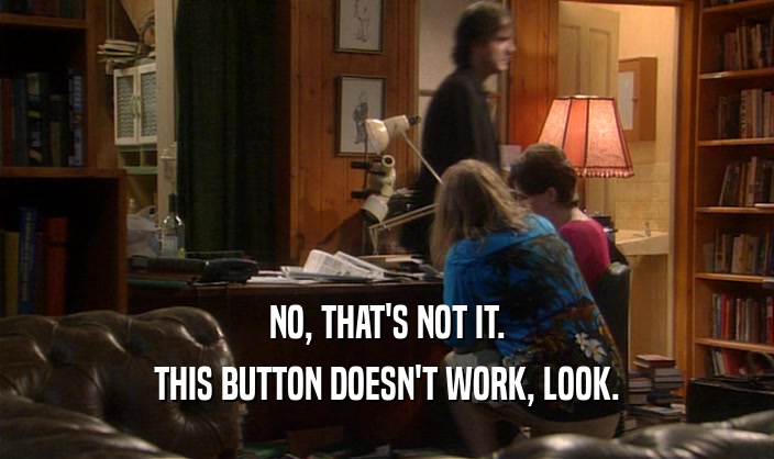 NO, THAT'S NOT IT. THIS BUTTON DOESN'T WORK, LOOK. 