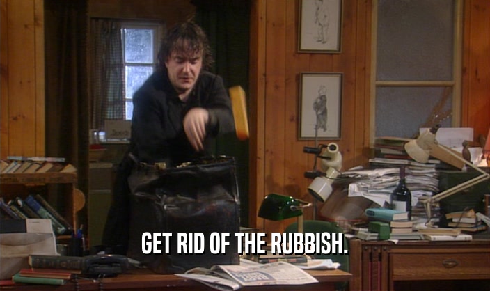 GET RID OF THE RUBBISH.  