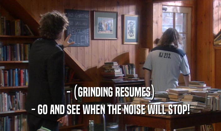 - (GRINDING RESUMES)
 - GO AND SEE WHEN THE NOISE WILL STOP!
 