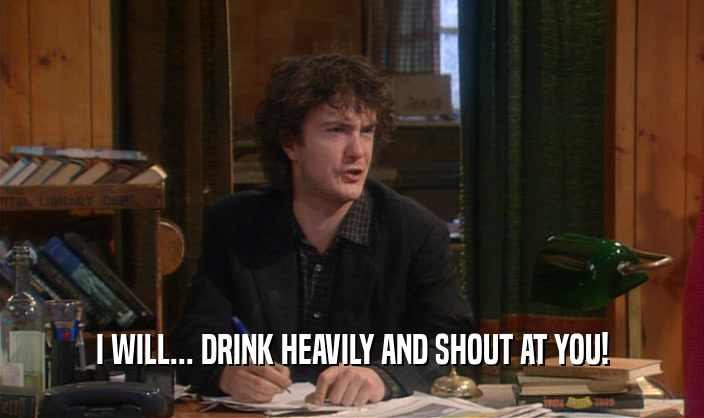 I WILL... DRINK HEAVILY AND SHOUT AT YOU!  