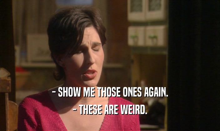 - SHOW ME THOSE ONES AGAIN. - THESE ARE WEIRD. 