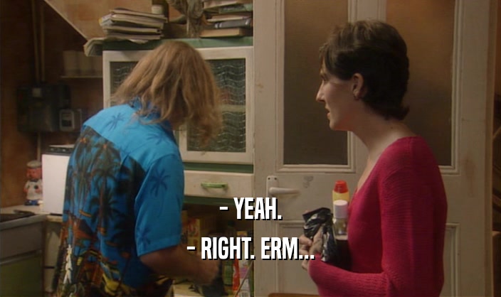 - YEAH. - RIGHT. ERM... 