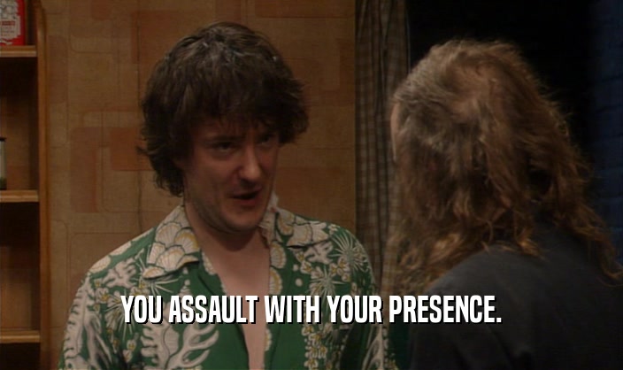 YOU ASSAULT WITH YOUR PRESENCE.  