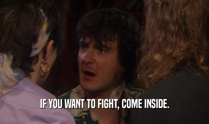 IF YOU WANT TO FIGHT, COME INSIDE.  