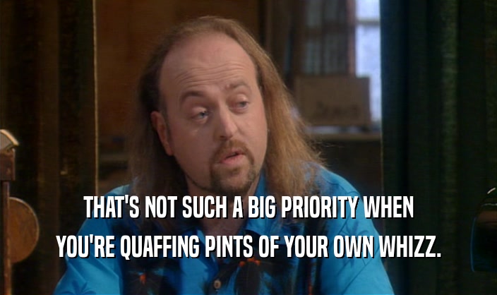 THAT'S NOT SUCH A BIG PRIORITY WHEN YOU'RE QUAFFING PINTS OF YOUR OWN WHIZZ. 