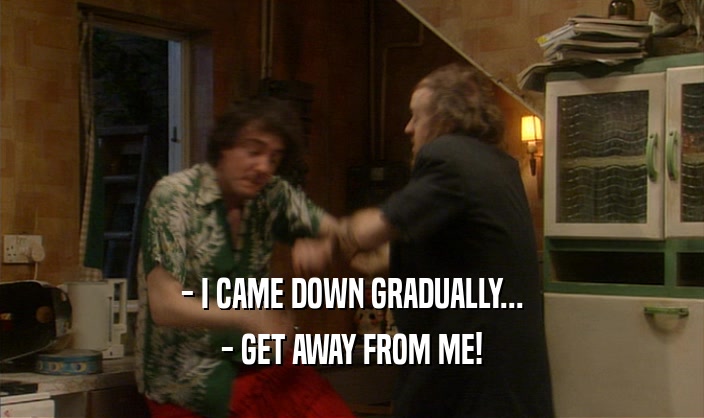 - I CAME DOWN GRADUALLY... - GET AWAY FROM ME! 