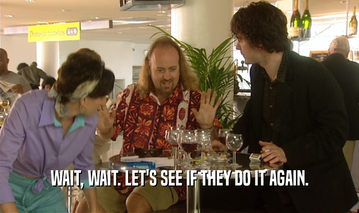 WAIT, WAIT. LET'S SEE IF THEY DO IT AGAIN.  