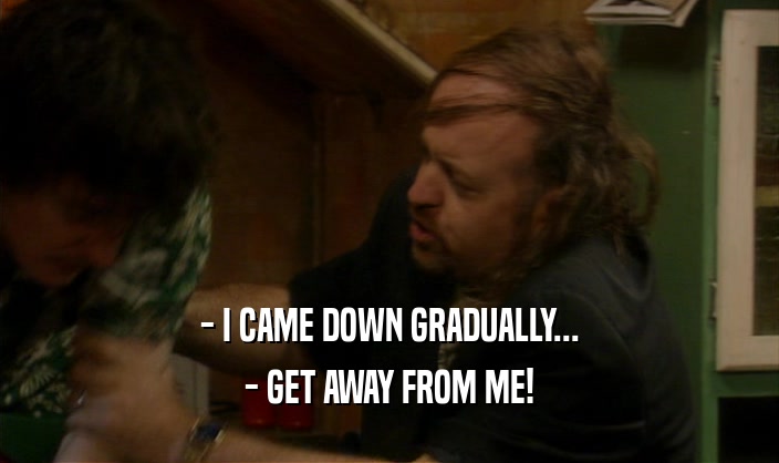 - I CAME DOWN GRADUALLY... - GET AWAY FROM ME! 