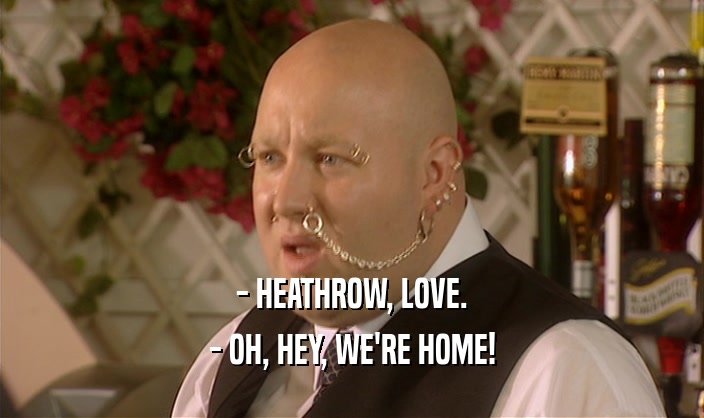 - HEATHROW, LOVE.
 - OH, HEY, WE'RE HOME!
 