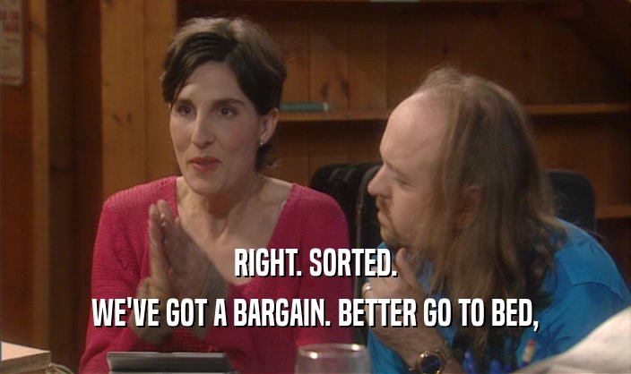 RIGHT. SORTED. WE'VE GOT A BARGAIN. BETTER GO TO BED, 