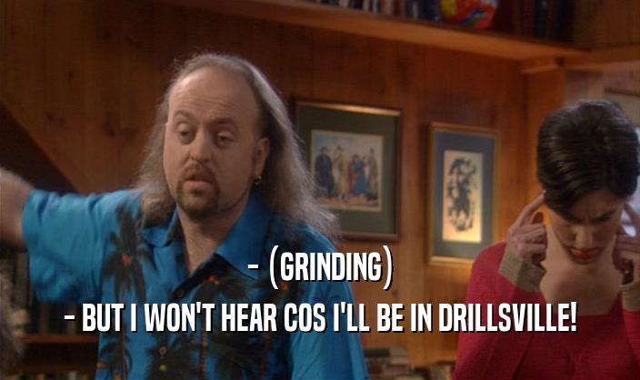- (GRINDING) - BUT I WON'T HEAR COS I'LL BE IN DRILLSVILLE! 