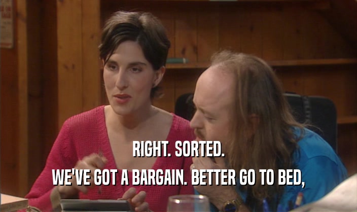 RIGHT. SORTED. WE'VE GOT A BARGAIN. BETTER GO TO BED, 