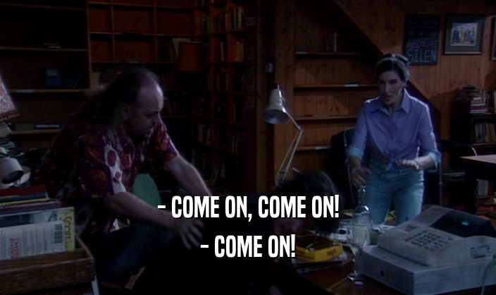 - COME ON, COME ON! - COME ON! 