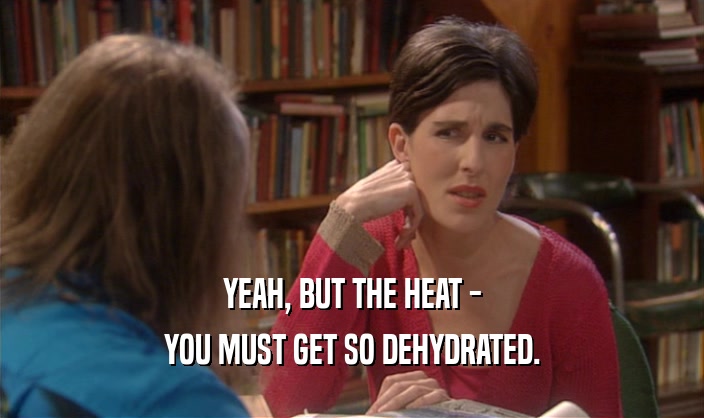 YEAH, BUT THE HEAT -
 YOU MUST GET SO DEHYDRATED.
 