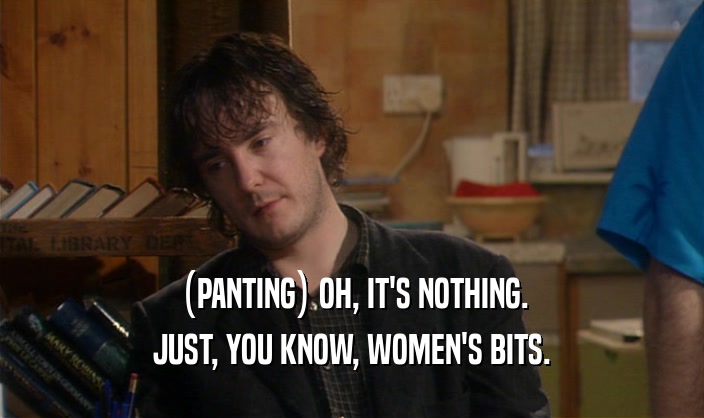 (PANTING) OH, IT'S NOTHING. JUST, YOU KNOW, WOMEN'S BITS. 