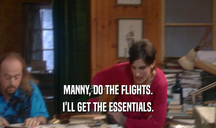 MANNY, DO THE FLIGHTS. I'LL GET THE ESSENTIALS. 