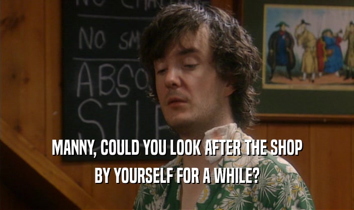 MANNY, COULD YOU LOOK AFTER THE SHOP BY YOURSELF FOR A WHILE? 