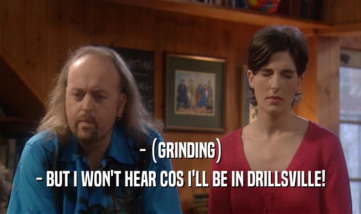 - (GRINDING) - BUT I WON'T HEAR COS I'LL BE IN DRILLSVILLE! 