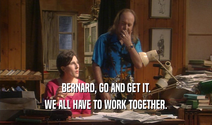 BERNARD, GO AND GET IT. WE ALL HAVE TO WORK TOGETHER. 