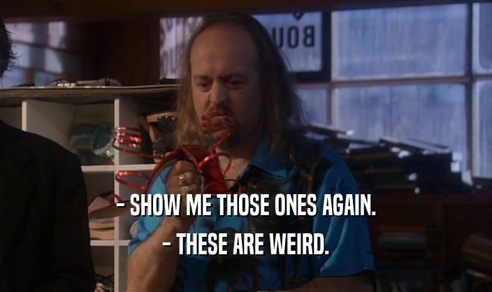 - SHOW ME THOSE ONES AGAIN. - THESE ARE WEIRD. 