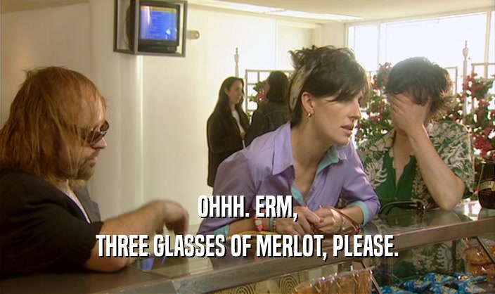 OHHH. ERM,
 THREE GLASSES OF MERLOT, PLEASE.
 