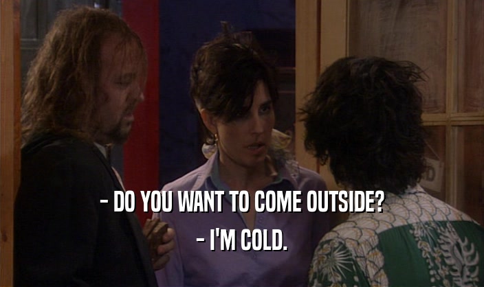 - DO YOU WANT TO COME OUTSIDE? - I'M COLD. 