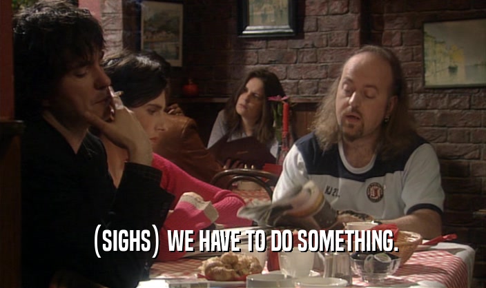 (SIGHS) WE HAVE TO DO SOMETHING.  