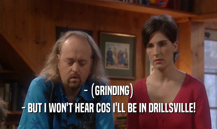 - (GRINDING) - BUT I WON'T HEAR COS I'LL BE IN DRILLSVILLE! 