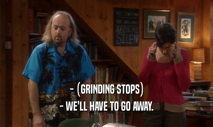 - (GRINDING STOPS)
 - WE'LL HAVE TO GO AWAY.
 