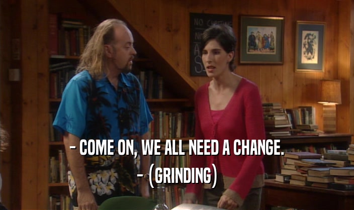 - COME ON, WE ALL NEED A CHANGE. - (GRINDING) 