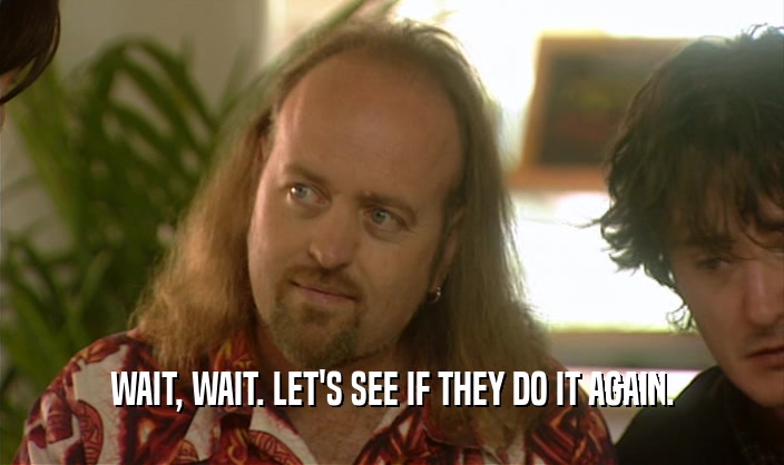 WAIT, WAIT. LET'S SEE IF THEY DO IT AGAIN.  
