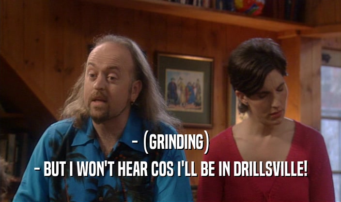 - (GRINDING) - BUT I WON'T HEAR COS I'LL BE IN DRILLSVILLE! 
