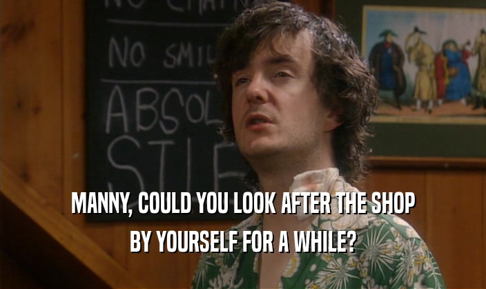 MANNY, COULD YOU LOOK AFTER THE SHOP BY YOURSELF FOR A WHILE? 