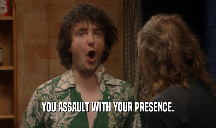 YOU ASSAULT WITH YOUR PRESENCE.  