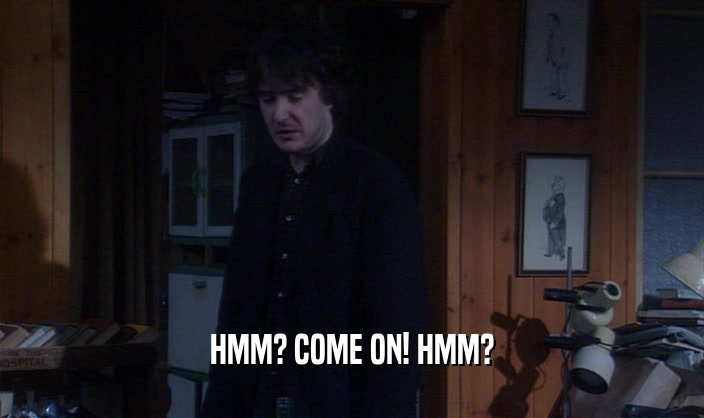 HMM? COME ON! HMM?  