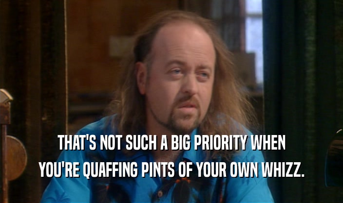 THAT'S NOT SUCH A BIG PRIORITY WHEN YOU'RE QUAFFING PINTS OF YOUR OWN WHIZZ. 