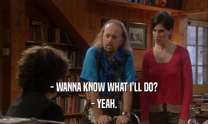 - WANNA KNOW WHAT I'LL DO? - YEAH. 