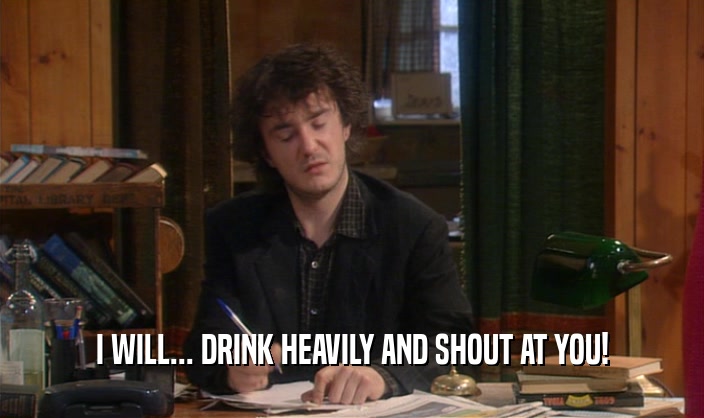 I WILL... DRINK HEAVILY AND SHOUT AT YOU!  