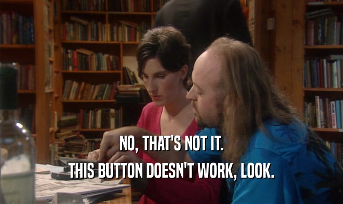 NO, THAT'S NOT IT. THIS BUTTON DOESN'T WORK, LOOK. 