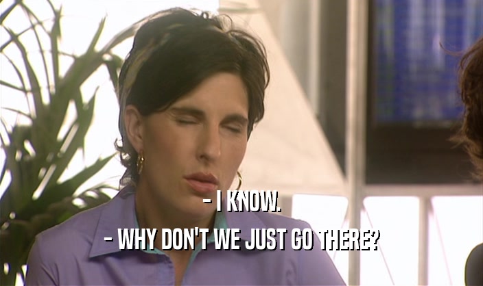 - I KNOW. - WHY DON'T WE JUST GO THERE? 