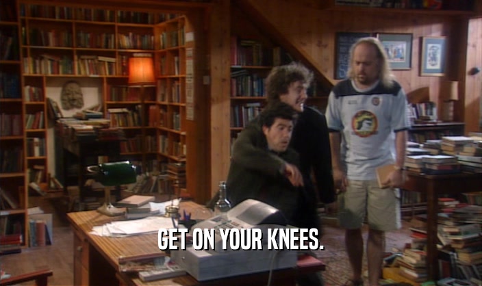 GET ON YOUR KNEES.  