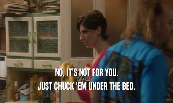 NO, IT'S NOT FOR YOU.
 JUST CHUCK 'EM UNDER THE BED.
 