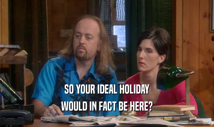 SO YOUR IDEAL HOLIDAY
 WOULD IN FACT BE HERE?
 