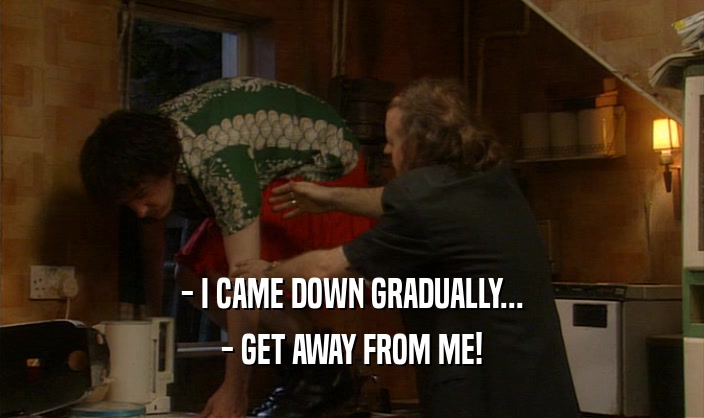 - I CAME DOWN GRADUALLY... - GET AWAY FROM ME! 