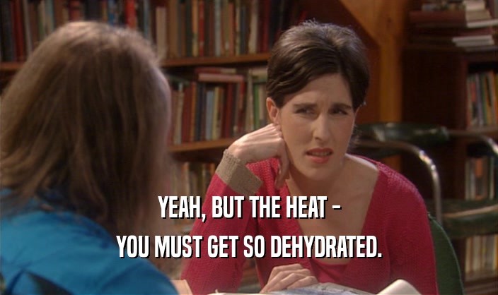 YEAH, BUT THE HEAT -
 YOU MUST GET SO DEHYDRATED.
 